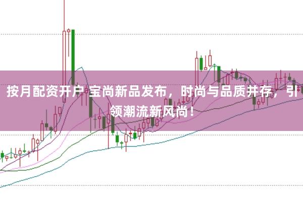 按月配资开户 宝尚新品发布，时尚与品质并存，引领潮流新风尚！