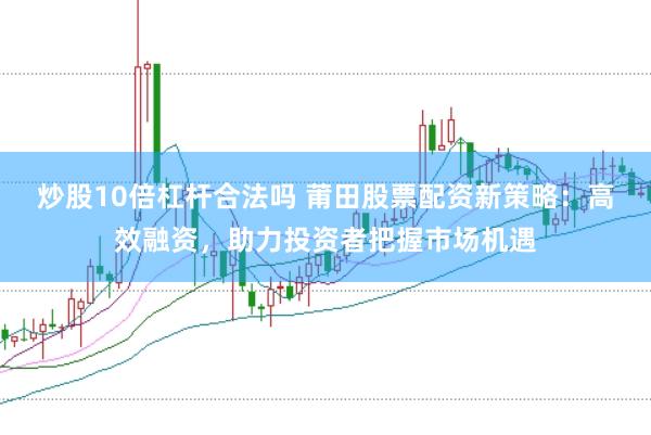 炒股10倍杠杆合法吗 莆田股票配资新策略:高效融资,助力投资者把握市场机遇