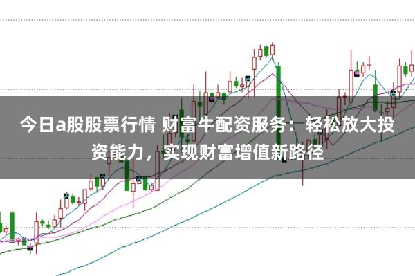 今日a股股票行情 财富牛配资服务：轻松放大投资能力，实现财富增值新路径