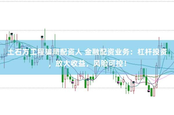 土石方工程骗局配资人 金融配资业务：杠杆投资，放大收益，风险可控！