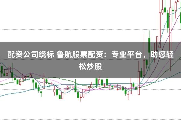 配资公司绕标 鲁航股票配资:专业平台,助您轻松炒股