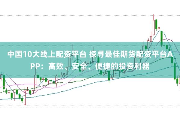 中国10大线上配资平台 探寻最佳期货配资平台APP:高效、安全、便捷的投资利器
