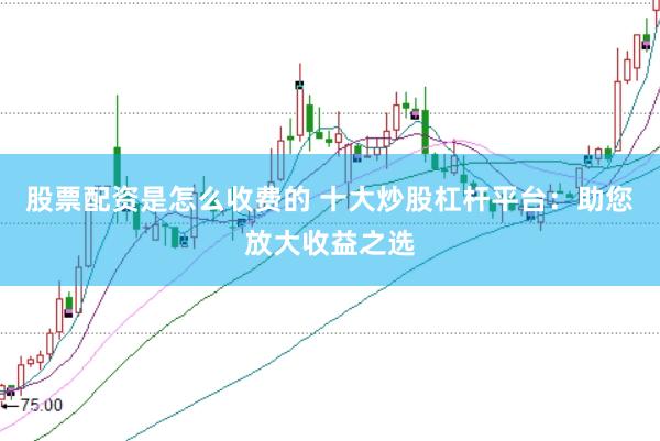 股票配资是怎么收费的 十大炒股杠杆平台：助您放大收益之选