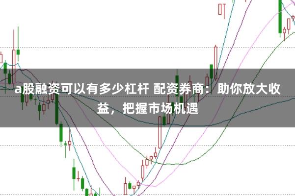 a股融资可以有多少杠杆 配资券商:助你放大收益,把握市场机遇