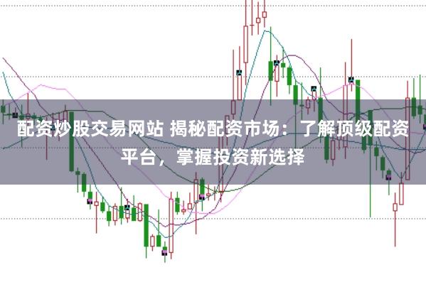 配资炒股交易网站 揭秘配资市场：了解顶级配资平台，掌握投资新选择