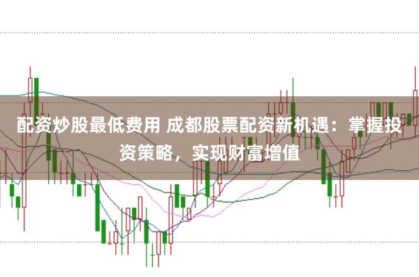 配资炒股最低费用 成都股票配资新机遇:掌握投资策略,实现财富增值