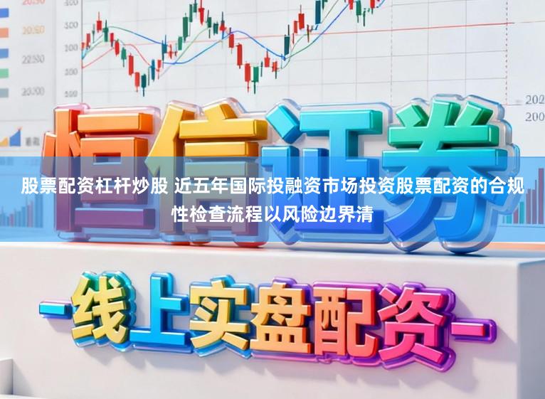 股票配资杠杆炒股 近五年国际投融资市场投资股票配资的合规性检查流程以风险边界清
