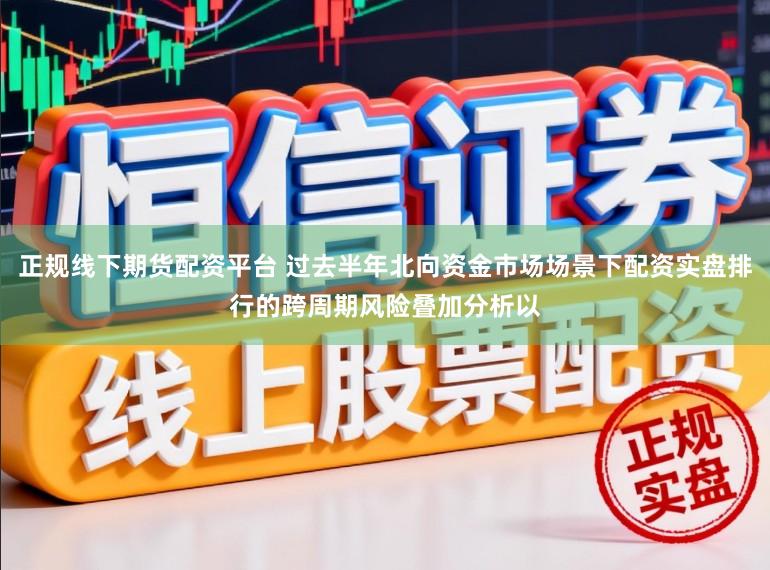 正规线下期货配资平台 过去半年北向资金市场场景下配资实盘排行的跨周期风险叠加分析以