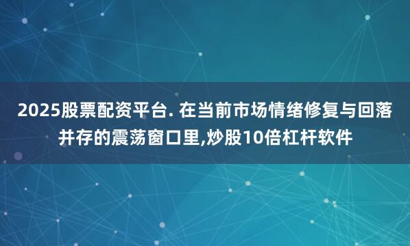 2025股票配资平台. 在当前市场情绪修复与回落并存的震荡窗口里,炒股10倍杠杆软件