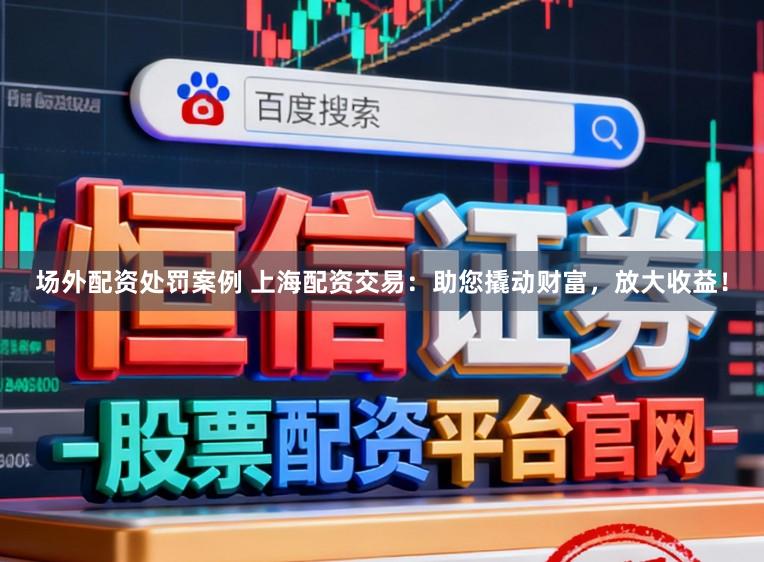 场外配资处罚案例 上海配资交易：助您撬动财富，放大收益！