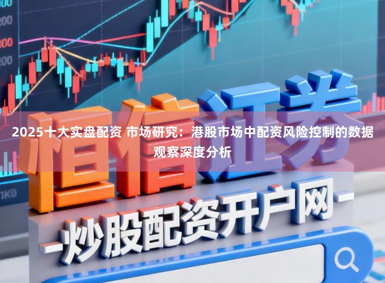 2025十大实盘配资 市场研究：港股市场中配资风险控制的数据观察深度分析