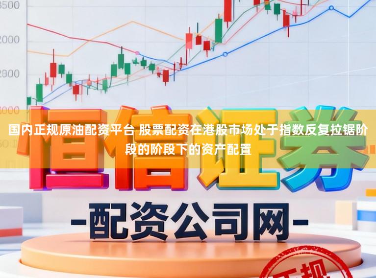 国内正规原油配资平台 股票配资在港股市场处于指数反复拉锯阶段的阶段下的资产配置
