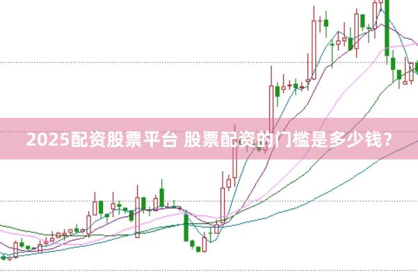 2025配资股票平台 股票配资的门槛是多少钱？