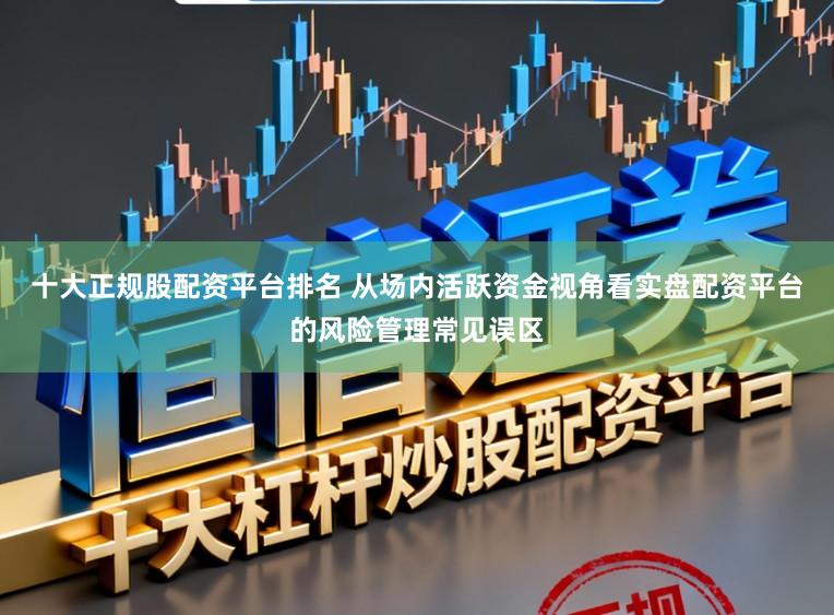 十大正规股配资平台排名 从场内活跃资金视角看实盘配资平台的风险管理常见误区